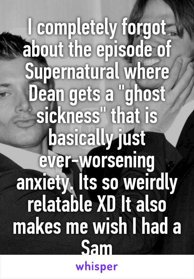 I completely forgot about the episode of Supernatural where Dean gets a "ghost sickness" that is basically just ever-worsening anxiety. Its so weirdly relatable XD It also makes me wish I had a Sam