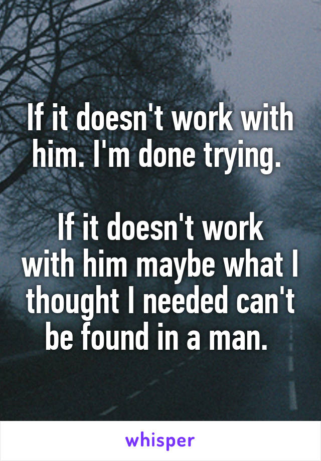 If it doesn't work with him. I'm done trying. 

If it doesn't work with him maybe what I thought I needed can't be found in a man. 