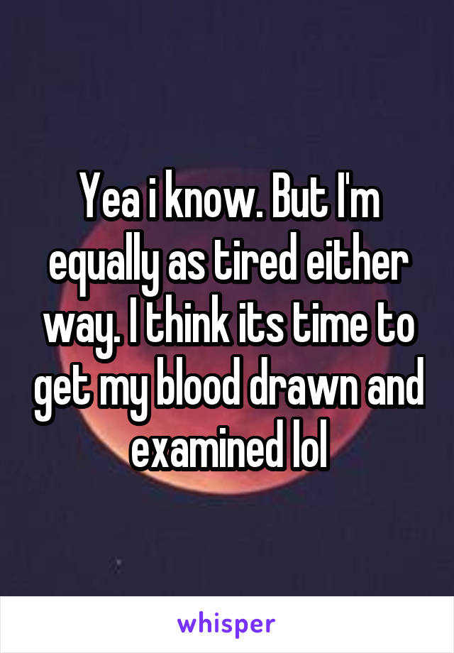 Yea i know. But I'm equally as tired either way. I think its time to get my blood drawn and examined lol