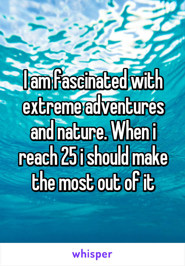 I am fascinated with extreme adventures and nature. When i reach 25 i should make the most out of it