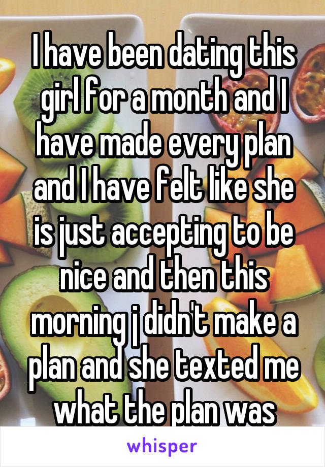 I have been dating this girl for a month and I have made every plan and I have felt like she is just accepting to be nice and then this morning j didn't make a plan and she texted me what the plan was