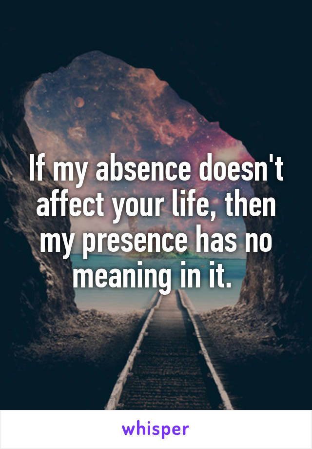 If my absence doesn't affect your life, then my presence has no meaning in it. 