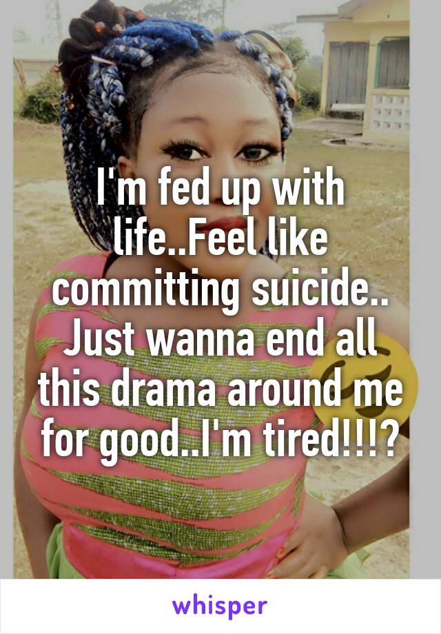 I'm fed up with life..Feel like committing suicide.. Just wanna end all this drama around me for good..I'm tired!!!?