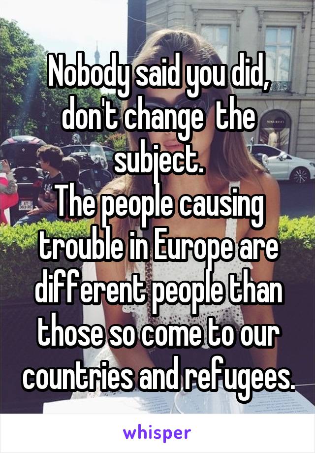 Nobody said you did, don't change  the subject.
The people causing trouble in Europe are different people than those so come to our countries and refugees.