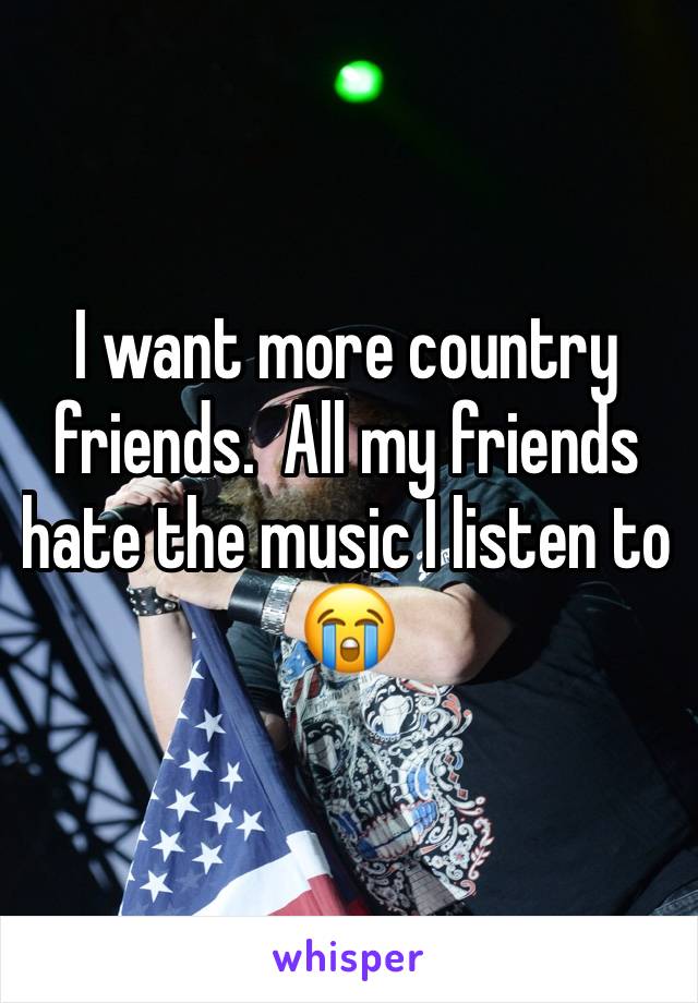 I want more country friends.  All my friends hate the music I listen to 😭