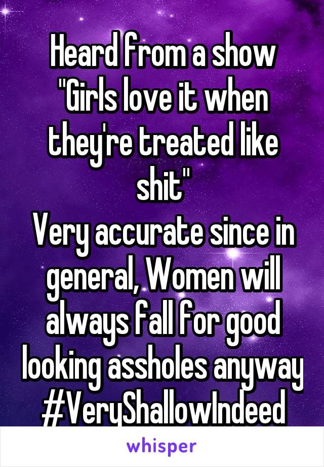 Heard from a show
"Girls love it when they're treated like shit"
Very accurate since in general, Women will always fall for good looking assholes anyway
#VeryShallowIndeed