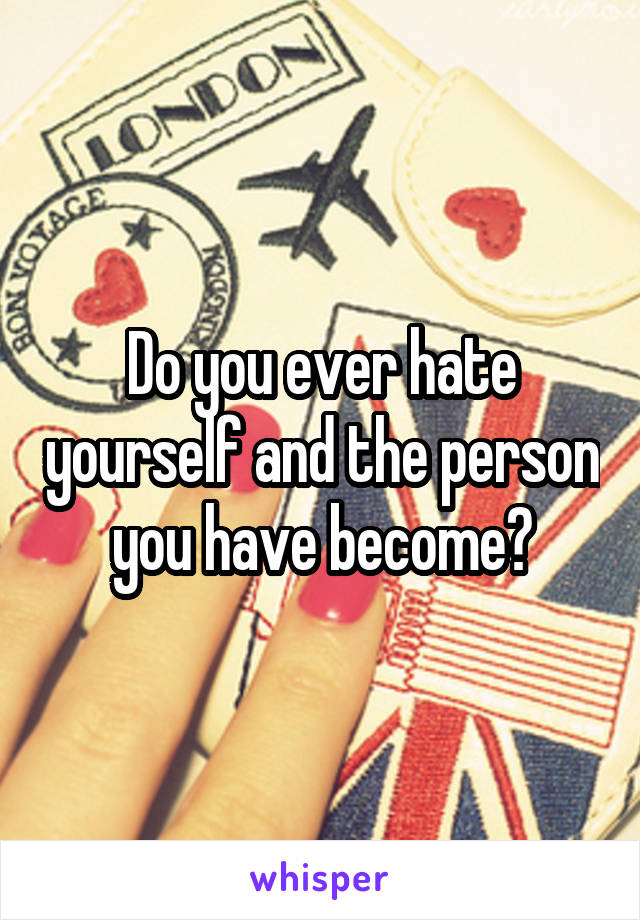 Do you ever hate yourself and the person you have become?