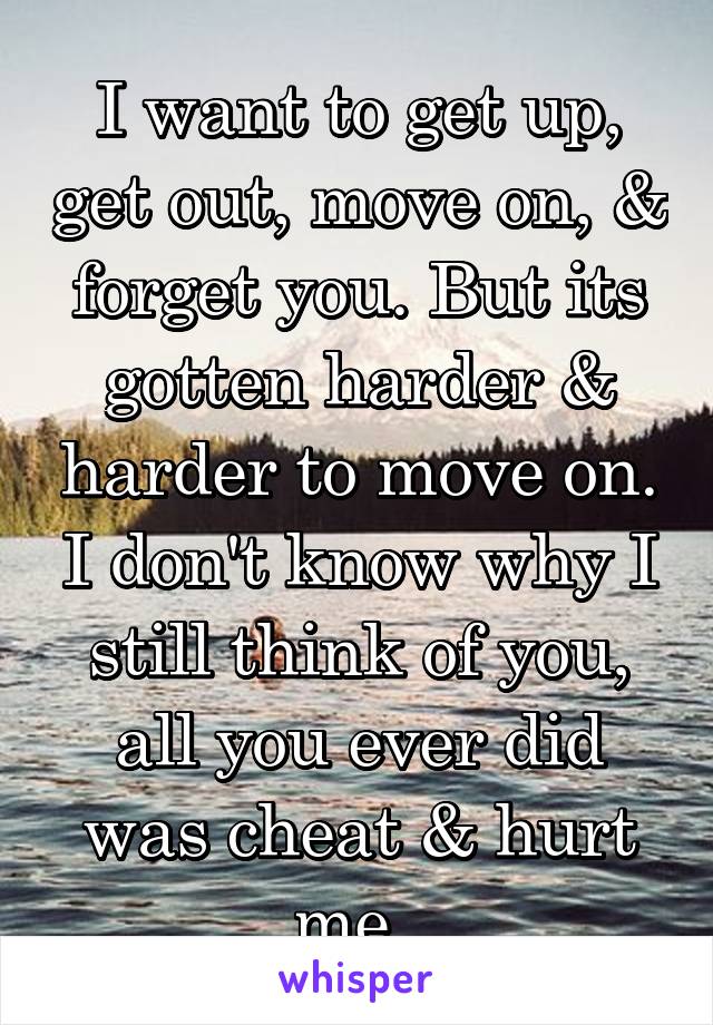 I want to get up, get out, move on, & forget you. But its gotten harder & harder to move on. I don't know why I still think of you, all you ever did was cheat & hurt me. 