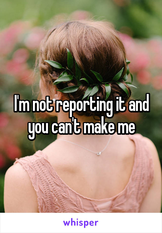 I'm not reporting it and you can't make me