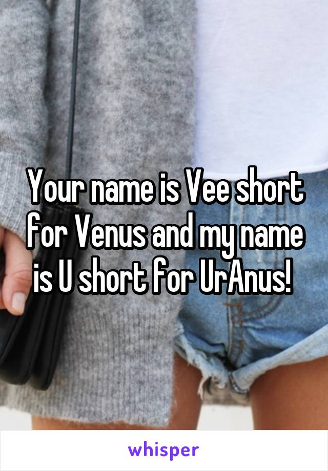 Your name is Vee short for Venus and my name is U short for UrAnus! 