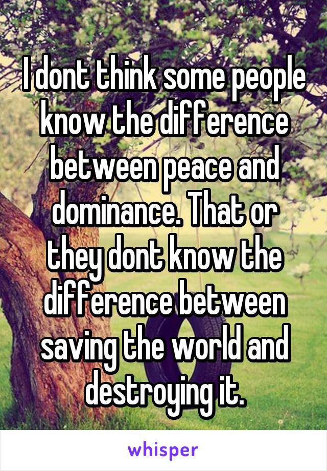 I dont think some people know the difference between peace and dominance. That or they dont know the difference between saving the world and destroying it.