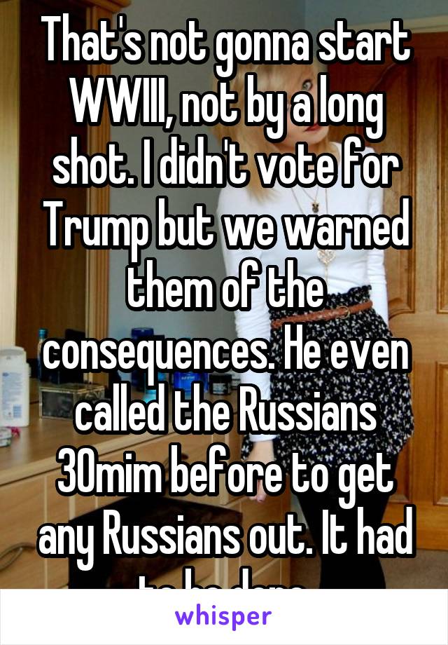 That's not gonna start WWIII, not by a long shot. I didn't vote for Trump but we warned them of the consequences. He even called the Russians 30mim before to get any Russians out. It had to be done.