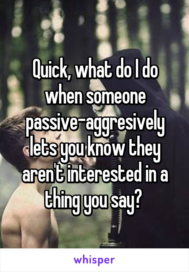 Quick, what do I do when someone passive-aggresively lets you know they aren't interested in a thing you say? 