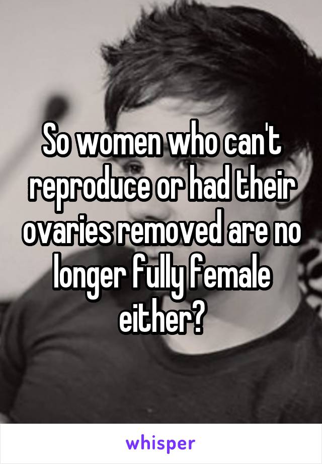 So women who can't reproduce or had their ovaries removed are no longer fully female either?