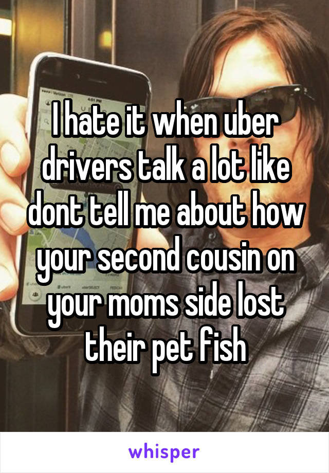 I hate it when uber drivers talk a lot like dont tell me about how your second cousin on your moms side lost their pet fish