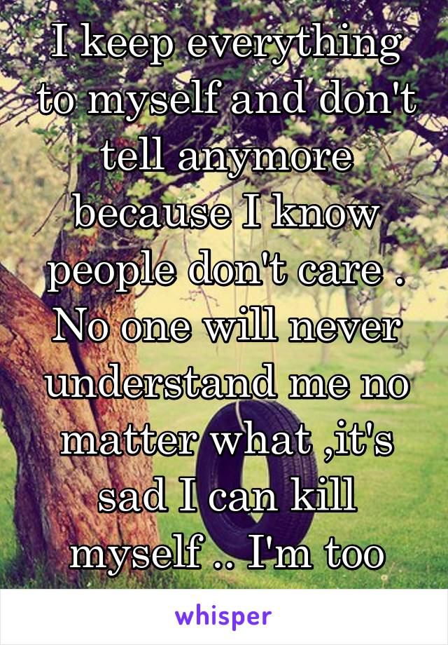 I keep everything to myself and don't tell anymore because I know people don't care . No one will never understand me no matter what ,it's sad I can kill myself .. I'm too scared 