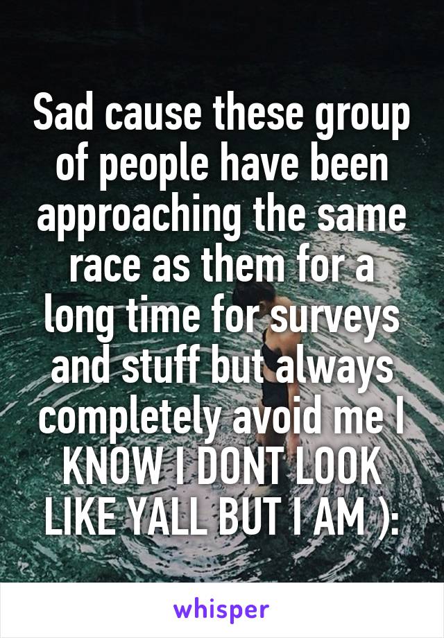 Sad cause these group of people have been approaching the same race as them for a long time for surveys and stuff but always completely avoid me I KNOW I DONT LOOK LIKE YALL BUT I AM ):