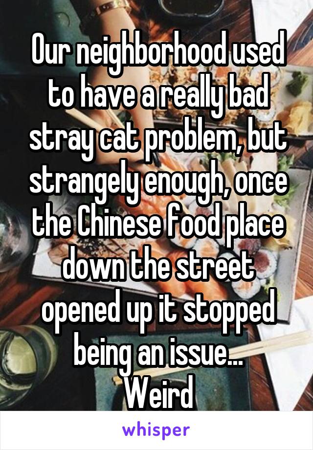 Our neighborhood used to have a really bad stray cat problem, but strangely enough, once the Chinese food place down the street opened up it stopped being an issue...
Weird