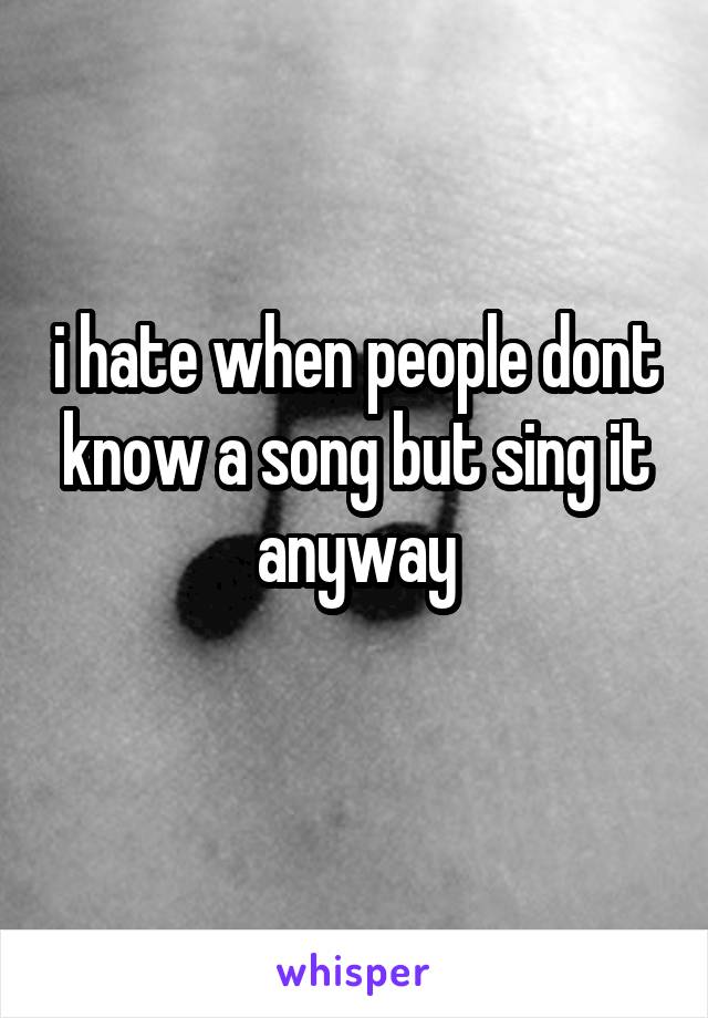 i hate when people dont know a song but sing it anyway
