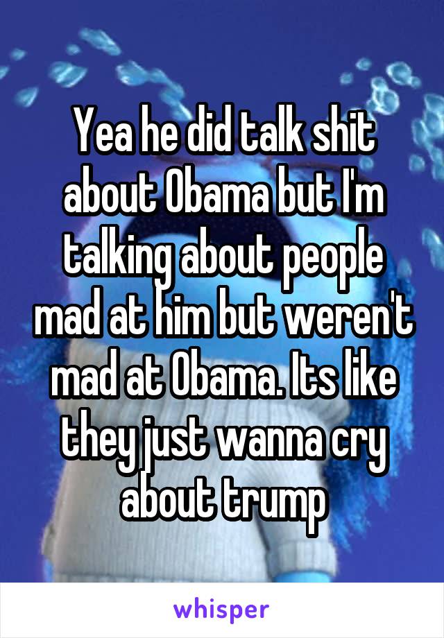 Yea he did talk shit about Obama but I'm talking about people mad at him but weren't mad at Obama. Its like they just wanna cry about trump