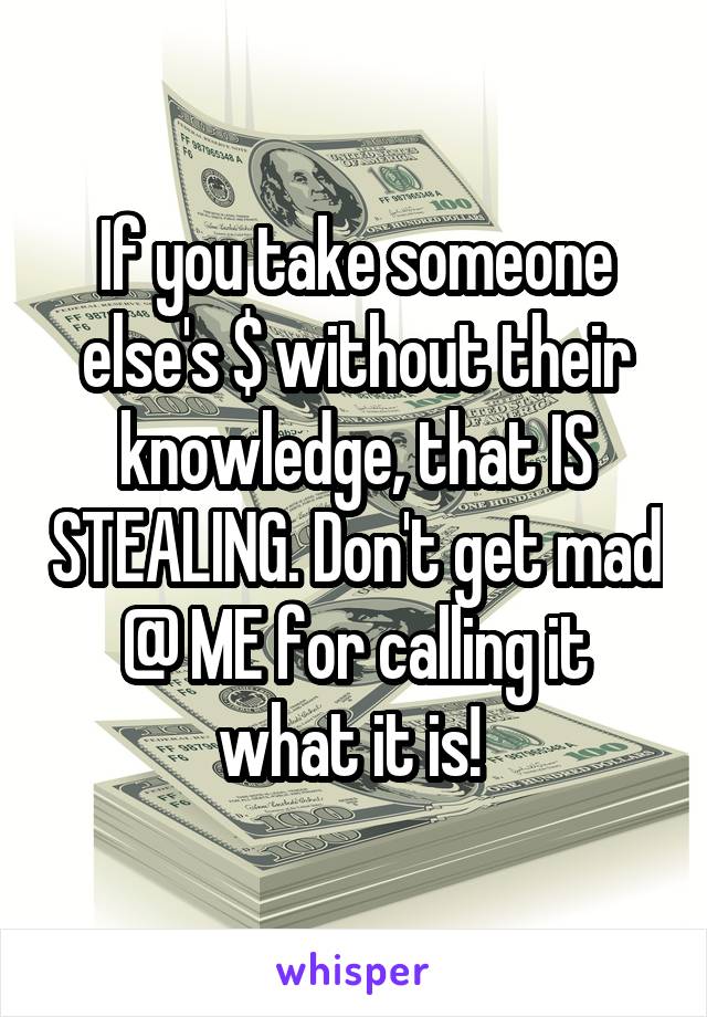 If you take someone else's $ without their knowledge, that IS STEALING. Don't get mad @ ME for calling it what it is! 