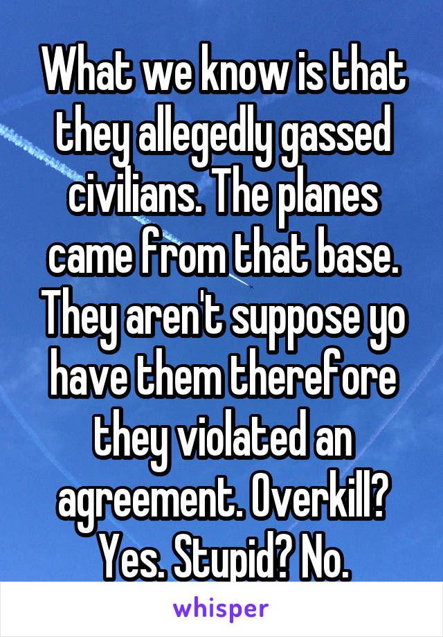 What we know is that they allegedly gassed civilians. The planes came from that base. They aren't suppose yo have them therefore they violated an agreement. Overkill? Yes. Stupid? No.