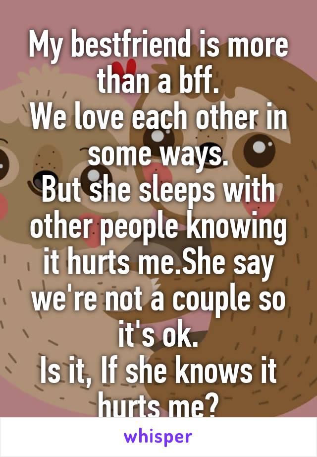 My bestfriend is more than a bff.
We love each other in some ways.
But she sleeps with other people knowing it hurts me.She say we're not a couple so it's ok.
Is it, If she knows it hurts me?