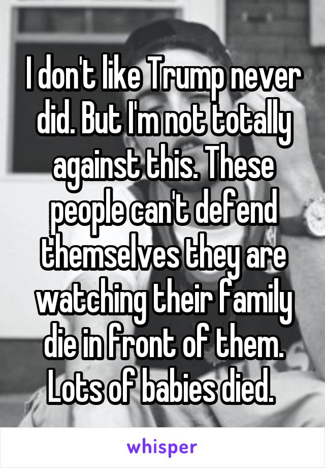 I don't like Trump never did. But I'm not totally against this. These people can't defend themselves they are watching their family die in front of them. Lots of babies died. 