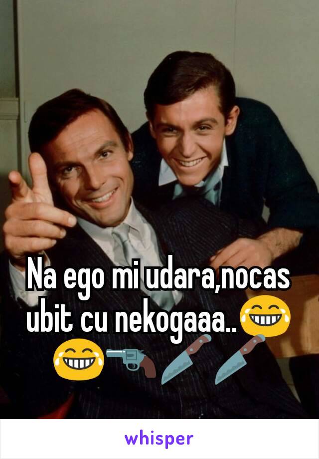 Na ego mi udara,nocas ubit cu nekogaaa..😂😂🔫🔪🔪