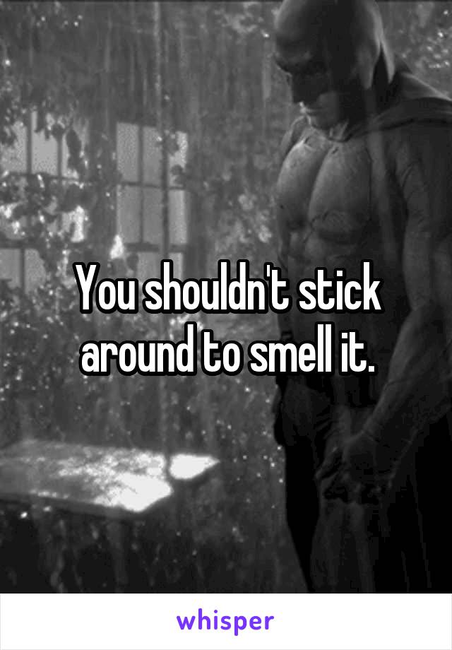 You shouldn't stick around to smell it.