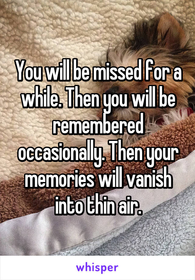 You will be missed for a while. Then you will be remembered occasionally. Then your memories will vanish into thin air.