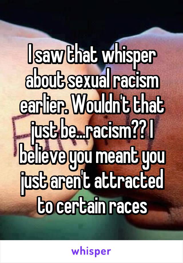 I saw that whisper about sexual racism earlier. Wouldn't that just be...racism?? I believe you meant you just aren't attracted to certain races