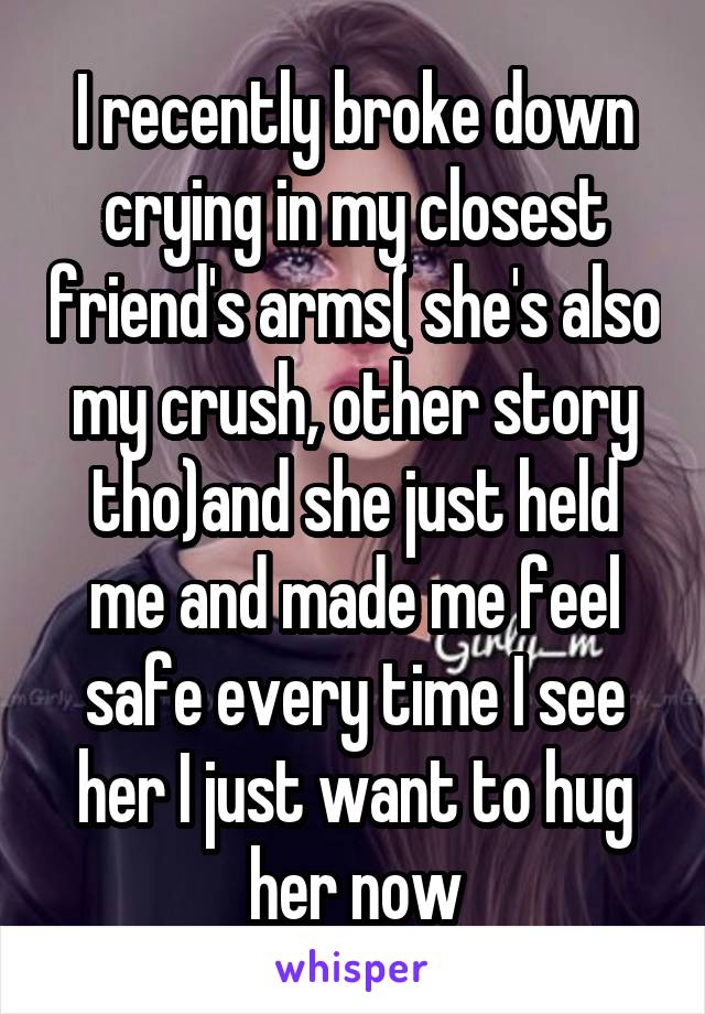 I recently broke down crying in my closest friend's arms( she's also my crush, other story tho)and she just held me and made me feel safe every time I see her I just want to hug her now