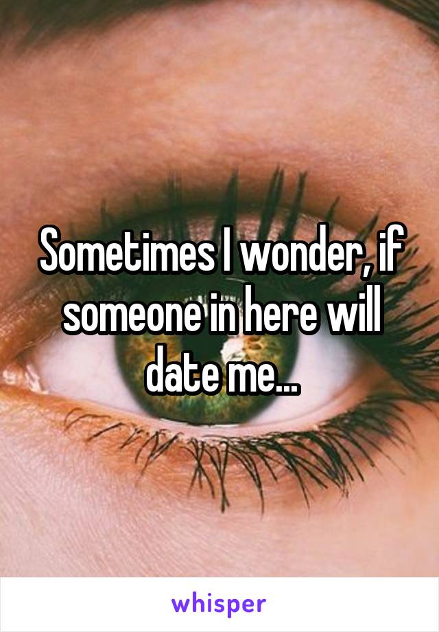 Sometimes I wonder, if someone in here will date me...