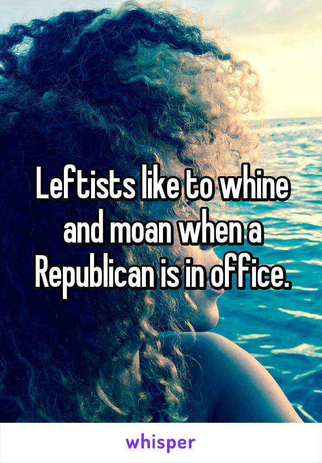 Leftists like to whine and moan when a Republican is in office.