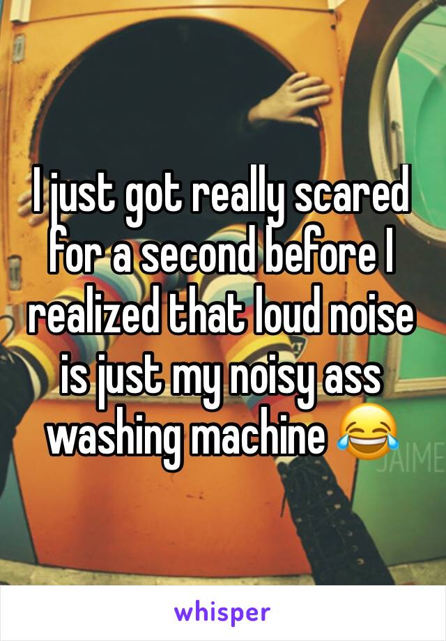 I just got really scared for a second before I realized that loud noise is just my noisy ass washing machine 😂