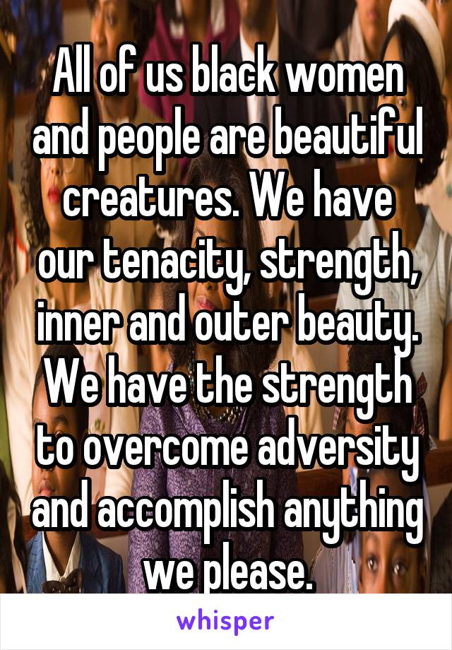 All of us black women and people are beautiful creatures. We have our tenacity, strength, inner and outer beauty. We have the strength to overcome adversity and accomplish anything we please.