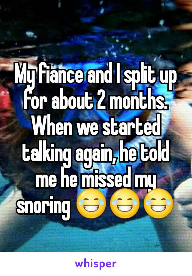 My fiance and I split up for about 2 months. When we started talking again, he told me he missed my snoring 😂😂😂