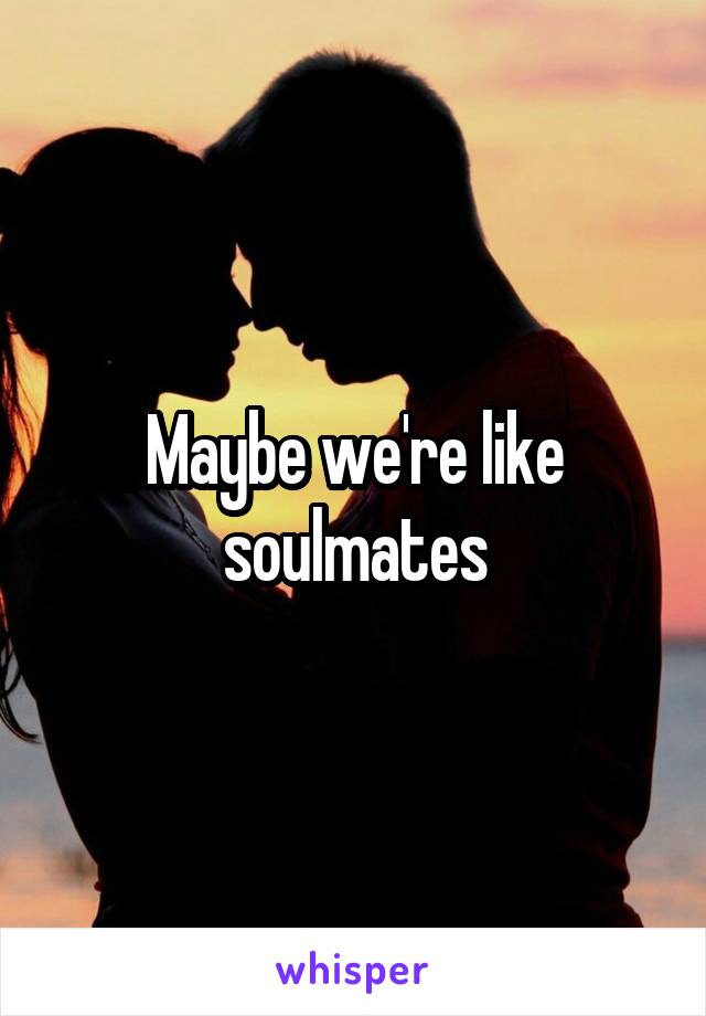 Maybe we're like soulmates