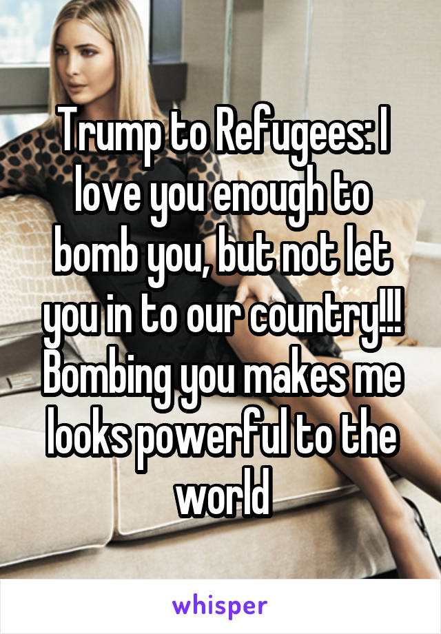 Trump to Refugees: I love you enough to bomb you, but not let you in to our country!!! Bombing you makes me looks powerful to the world