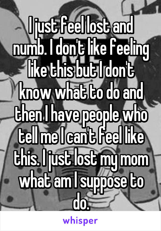 I just feel lost and numb. I don't like feeling like this but I don't know what to do and then I have people who tell me I can't feel like this. I just lost my mom what am I suppose to do.