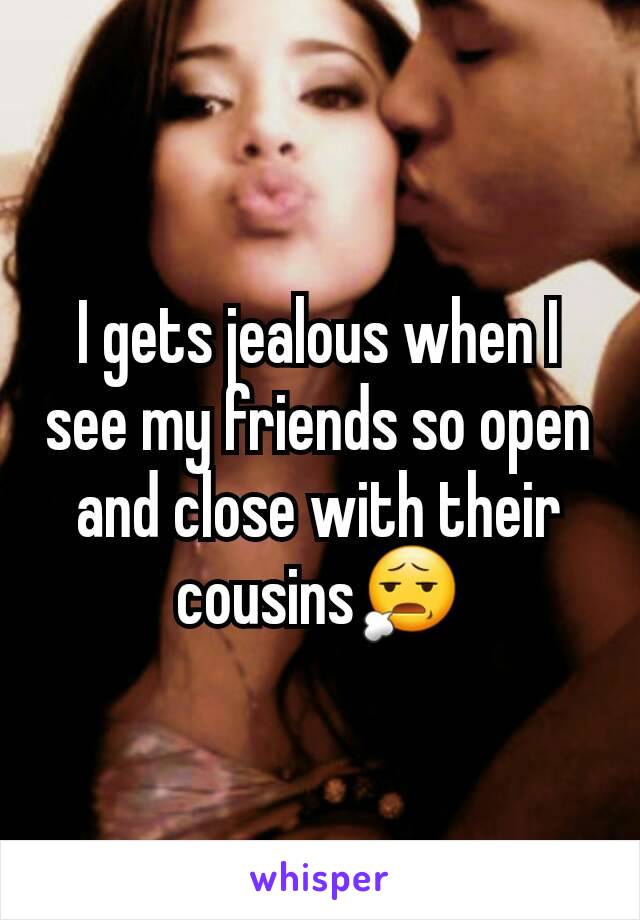 I gets jealous when I see my friends so open and close with their cousins😧