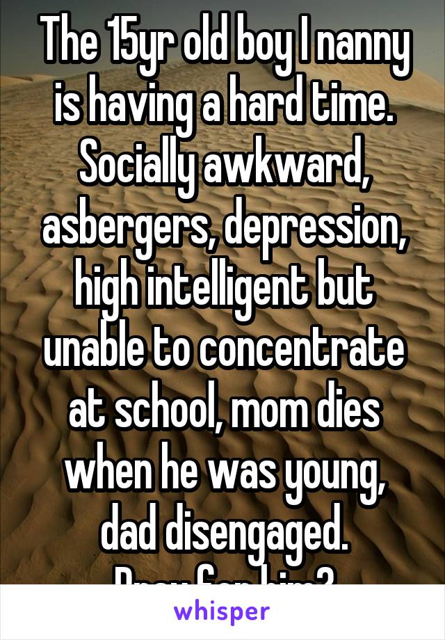 The 15yr old boy I nanny is having a hard time. Socially awkward, asbergers, depression, high intelligent but unable to concentrate at school, mom dies when he was young,
dad disengaged.
Pray for him?