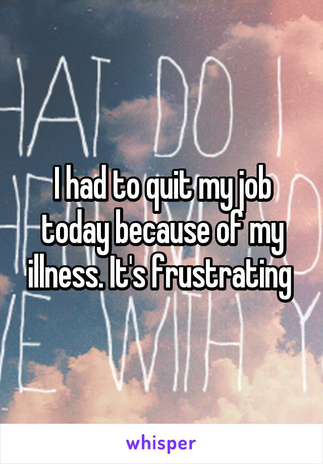 I had to quit my job today because of my illness. It's frustrating 