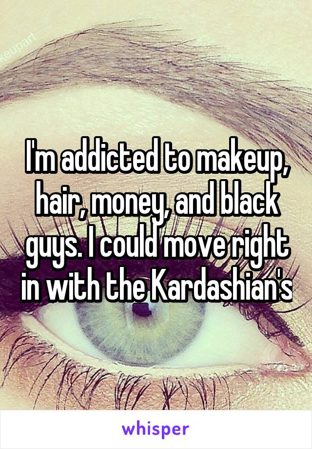 I'm addicted to makeup, hair, money, and black guys. I could move right in with the Kardashian's