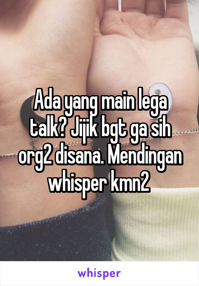 Ada yang main lega talk? Jijik bgt ga sih org2 disana. Mendingan whisper kmn2 