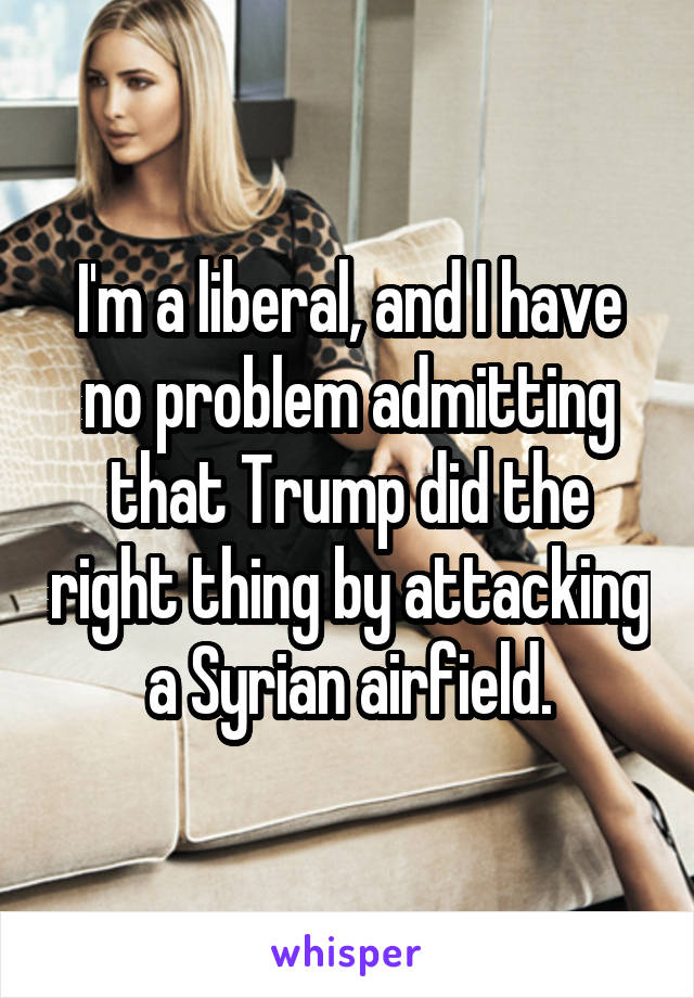 I'm a liberal, and I have no problem admitting that Trump did the right thing by attacking a Syrian airfield.