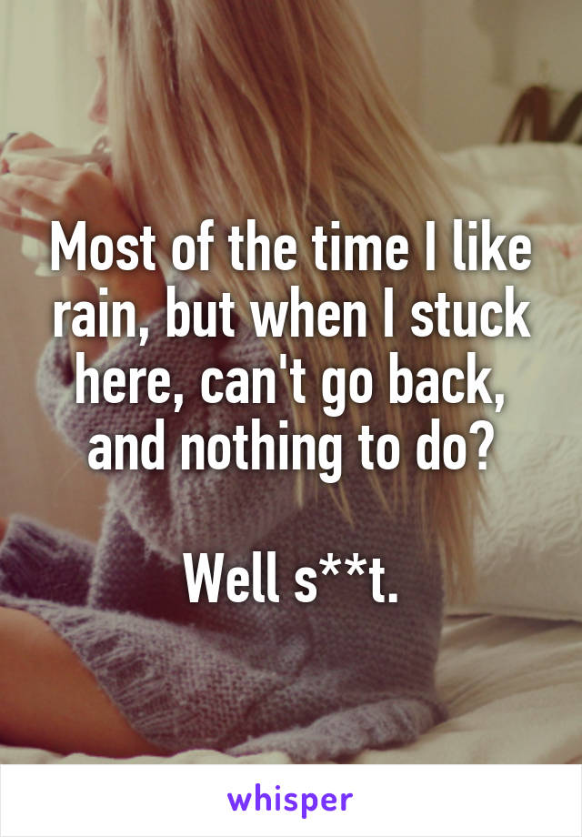 Most of the time I like rain, but when I stuck here, can't go back, and nothing to do?

Well s**t.