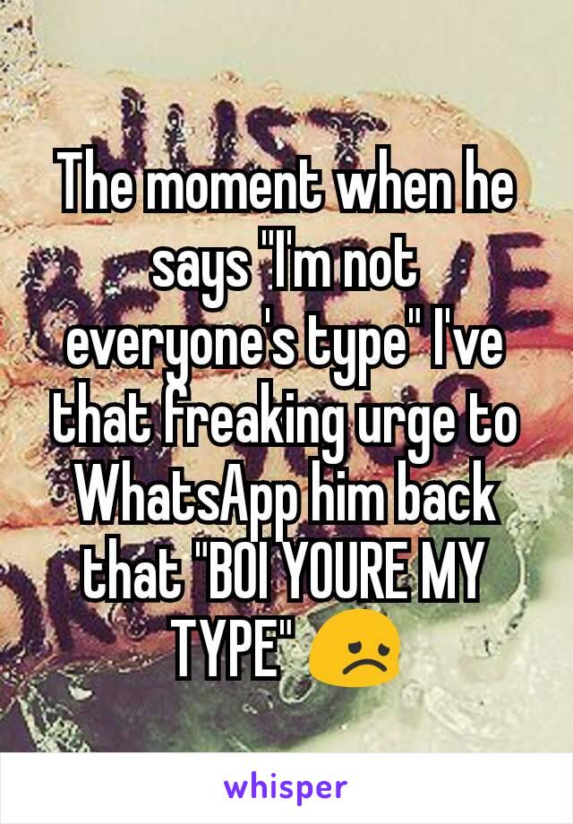 The moment when he says "I'm not everyone's type" I've that freaking urge to WhatsApp him back that "BOI YOURE MY TYPE" 😞