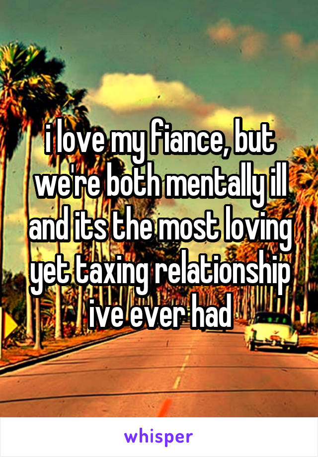 i love my fiance, but we're both mentally ill and its the most loving yet taxing relationship ive ever had